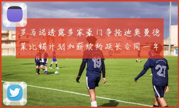 罗马诺透露多家豪门争抢迪奥曼德莱比锡计划加薪续约延长合同一年