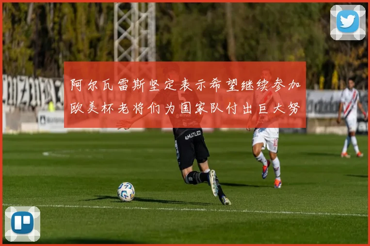 阿尔瓦雷斯坚定表示希望继续参加欧美杯老将们为国家队付出巨大努力