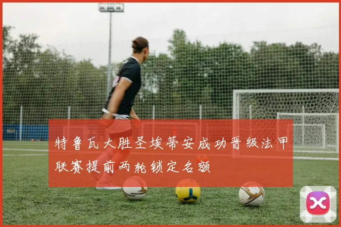 特鲁瓦大胜圣埃蒂安成功晋级法甲联赛提前两轮锁定名额