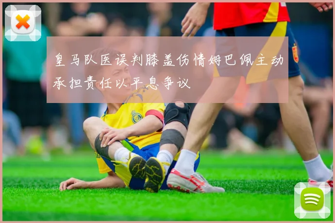 皇马队医误判膝盖伤情姆巴佩主动承担责任以平息争议