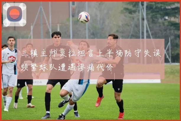 三镇主帅莫拉坦言上半场防守失误频繁球队遭遇惨痛代价