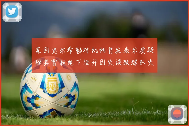 莱因克尔希勒对凯帕首发表示质疑称其曾拒绝下场并因失误致球队失球