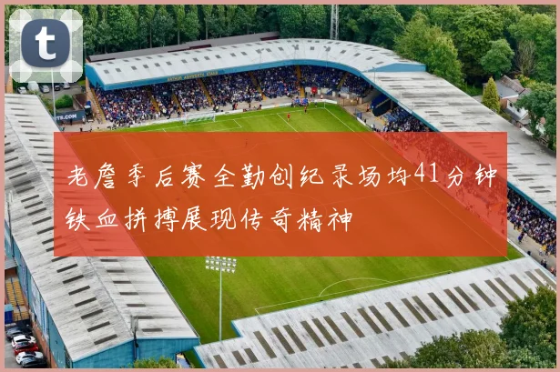 老詹季后赛全勤创纪录场均41分钟铁血拼搏展现传奇精神