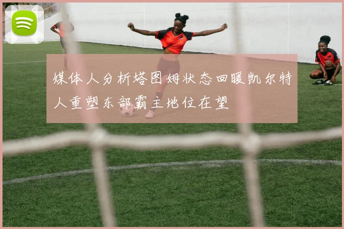 媒体人分析塔图姆状态回暖凯尔特人重塑东部霸主地位在望