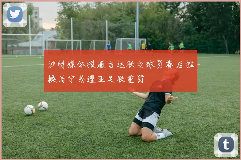 沙特媒体报道吉达联合球员赛后推搡马宁或遭亚足联重罚