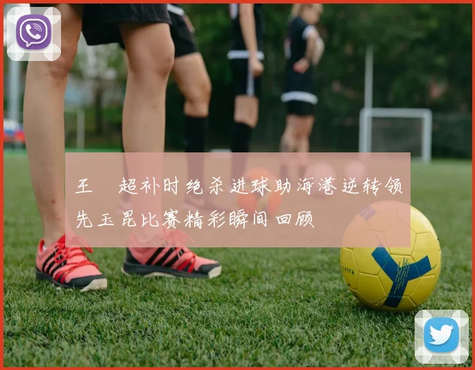 王燊超补时绝杀进球助海港逆转领先玉昆比赛精彩瞬间回顾