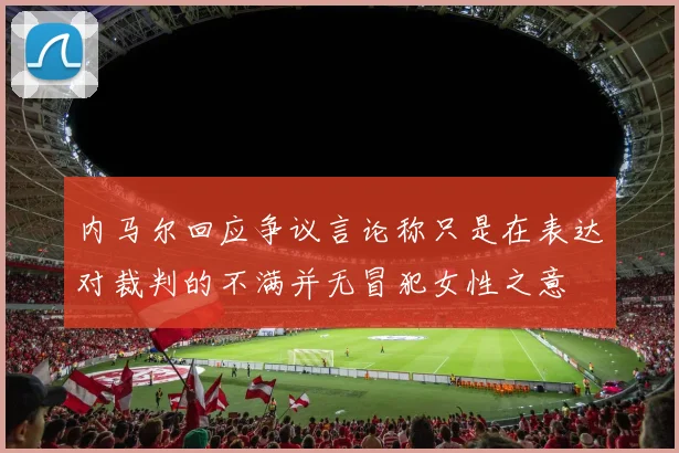 内马尔回应争议言论称只是在表达对裁判的不满并无冒犯女性之意