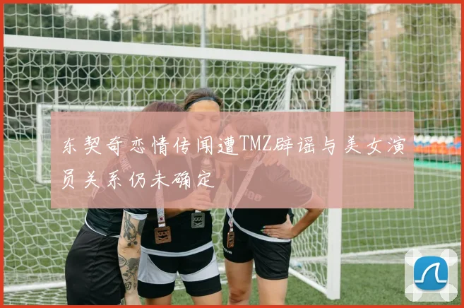 东契奇恋情传闻遭TMZ辟谣与美女演员关系仍未确定