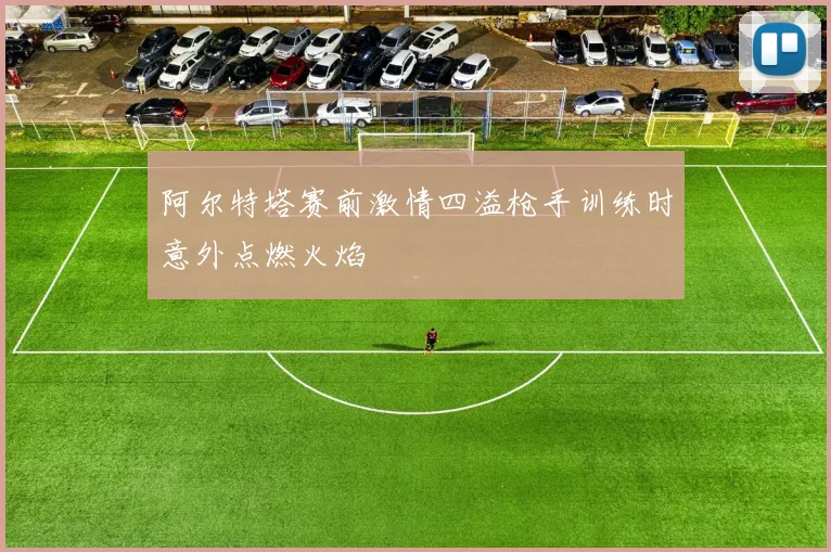 阿尔特塔赛前激情四溢枪手训练时意外点燃火焰