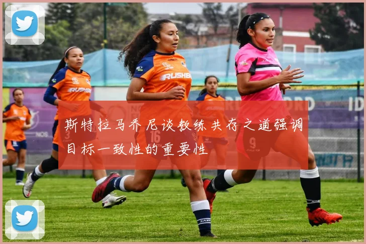 斯特拉马乔尼谈教练共存之道强调目标一致性的重要性