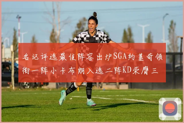 名记评选最佳阵容出炉SGA约基奇领衔一阵小卡布朗入选二阵KD荣膺三阵